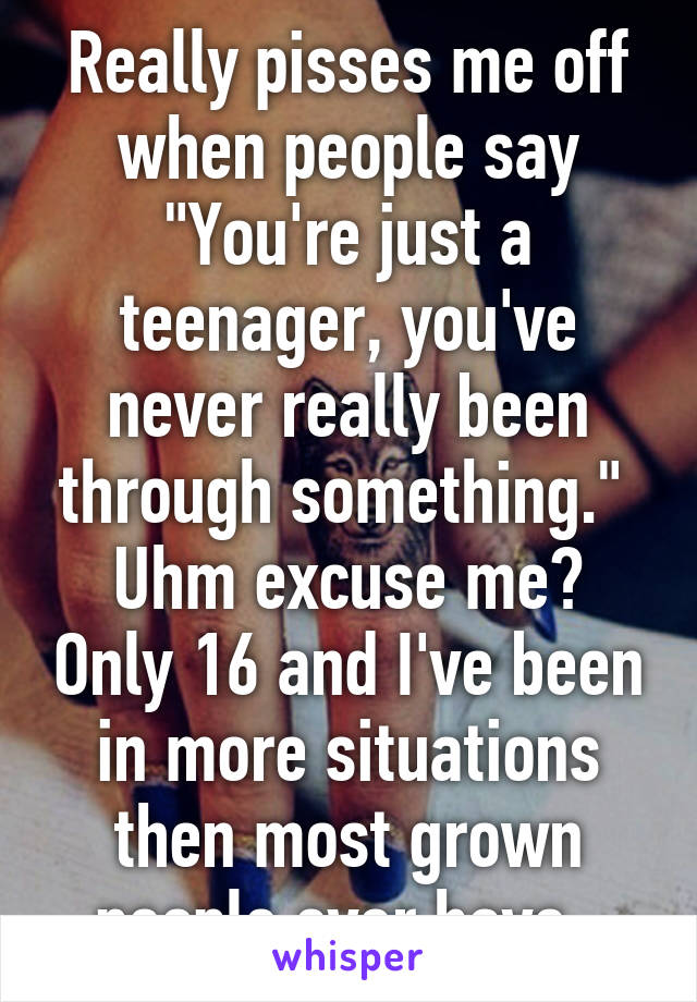 Really pisses me off when people say "You're just a teenager, you've never really been through something." 
Uhm excuse me? Only 16 and I've been in more situations then most grown people ever have. 