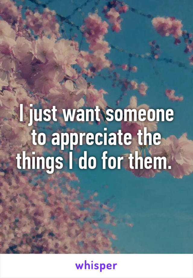 I just want someone to appreciate the things I do for them. 