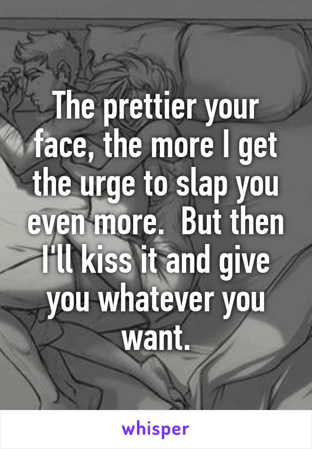 The prettier your face, the more I get the urge to slap you even more.  But then I'll kiss it and give you whatever you want.