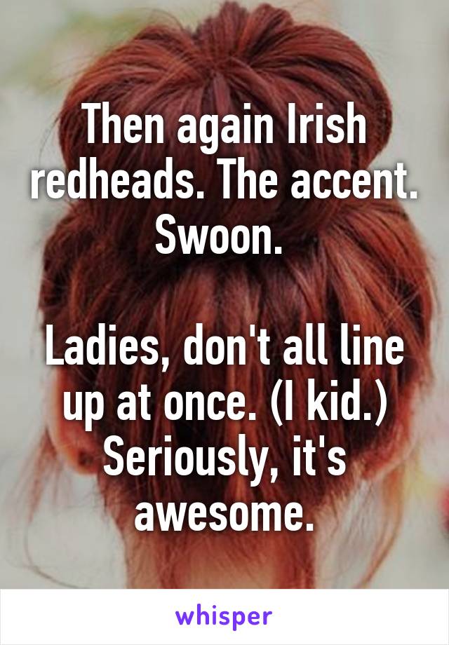 Then again Irish redheads. The accent. Swoon. 

Ladies, don't all line up at once. (I kid.) Seriously, it's awesome.