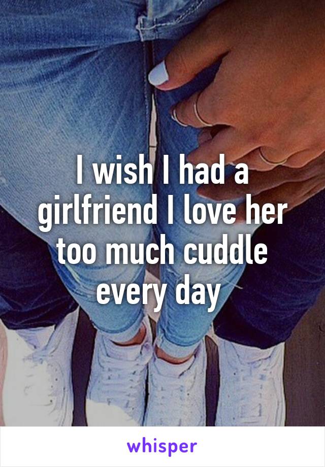 I wish I had a girlfriend I love her too much cuddle every day 