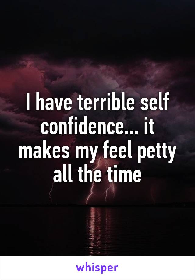 I have terrible self confidence... it makes my feel petty all the time