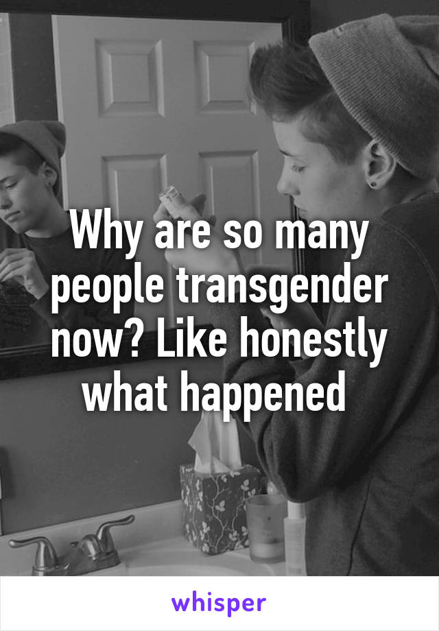 Why are so many people transgender now? Like honestly what happened 