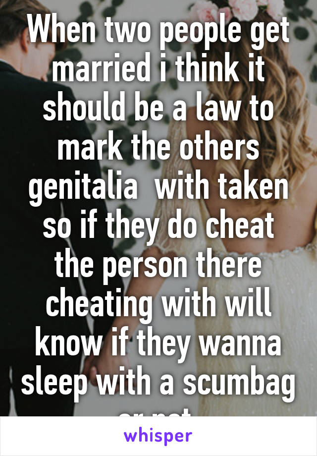 When two people get married i think it should be a law to mark the others genitalia  with taken so if they do cheat the person there cheating with will know if they wanna sleep with a scumbag or not 