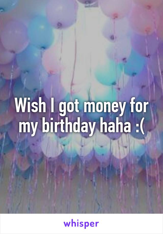 Wish I got money for my birthday haha :(