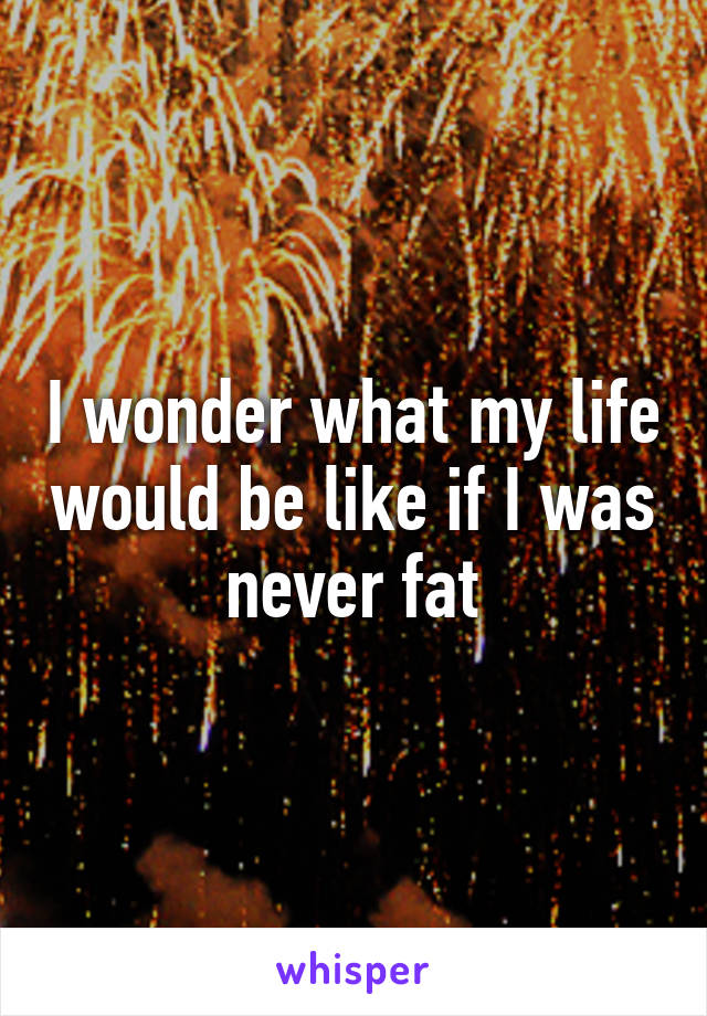 I wonder what my life would be like if I was never fat