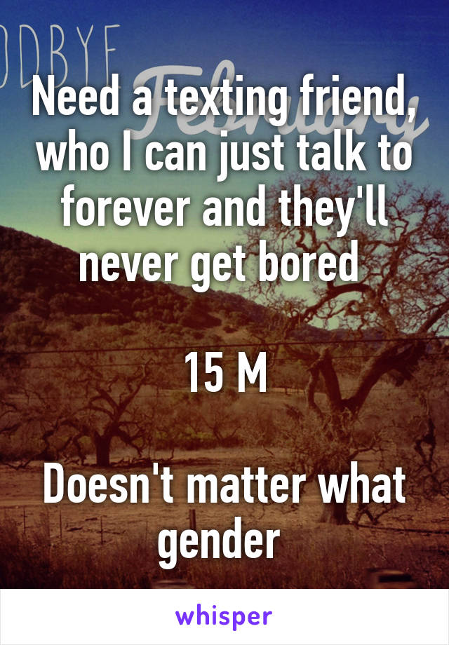 Need a texting friend, who I can just talk to forever and they'll never get bored 

15 M

Doesn't matter what gender 