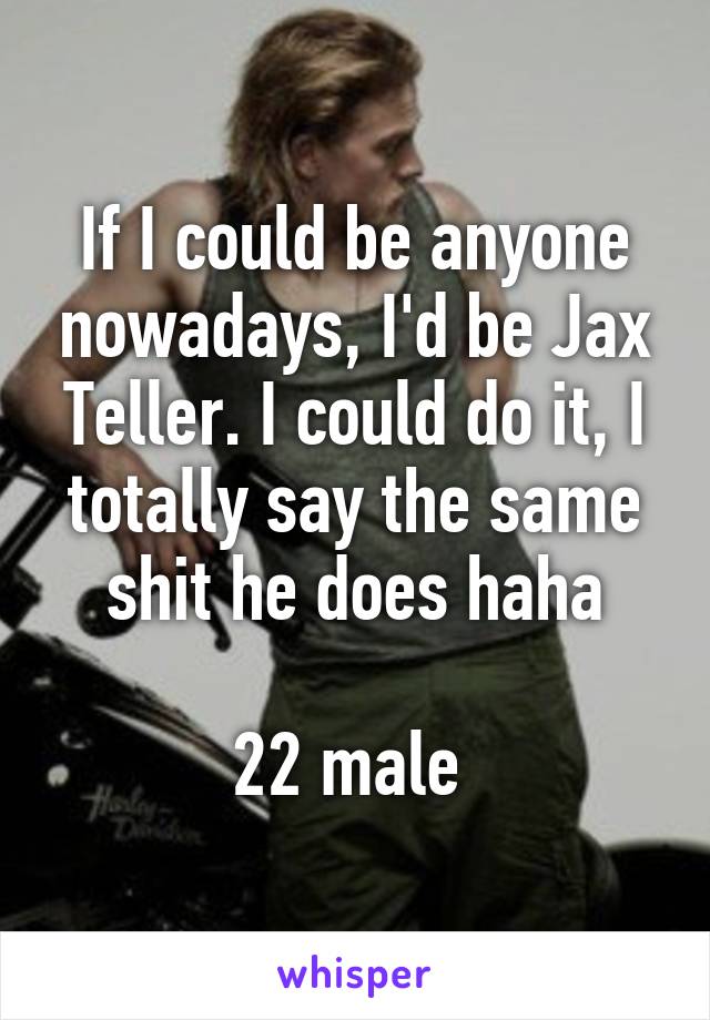 If I could be anyone nowadays, I'd be Jax Teller. I could do it, I totally say the same shit he does haha

22 male 