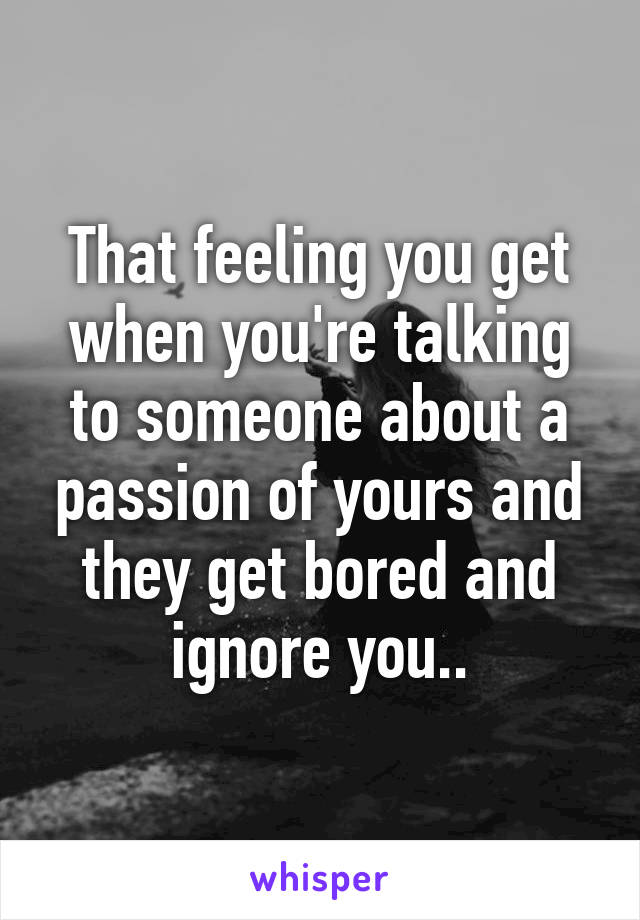 That feeling you get when you're talking to someone about a passion of yours and they get bored and ignore you..