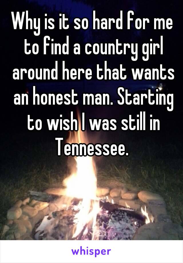 Why is it so hard for me to find a country girl around here that wants an honest man. Starting to wish I was still in Tennessee. 