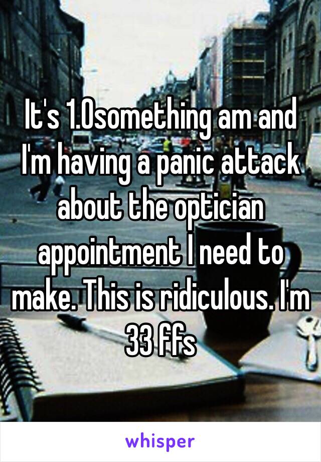 It's 1.0something am and I'm having a panic attack about the optician appointment I need to make. This is ridiculous. I'm 33 ffs 