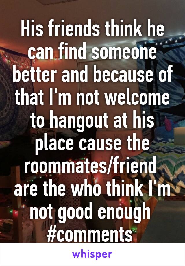 His friends think he can find someone better and because of that I'm not welcome to hangout at his place cause the roommates/friend  are the who think I'm not good enough 
#comments 