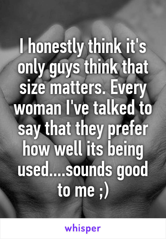 I honestly think it's only guys think that size matters. Every woman I've talked to say that they prefer how well its being used....sounds good to me ;)