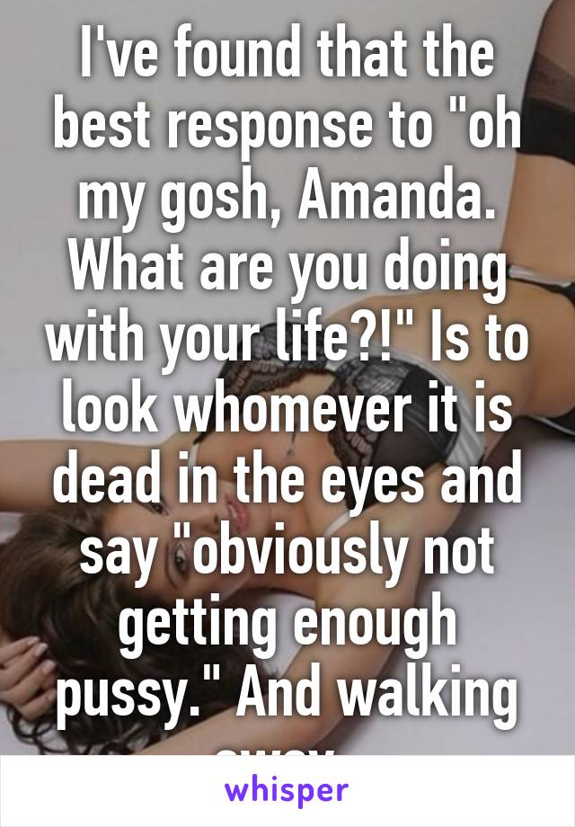 I've found that the best response to "oh my gosh, Amanda. What are you doing with your life?!" Is to look whomever it is dead in the eyes and say "obviously not getting enough pussy." And walking away. 