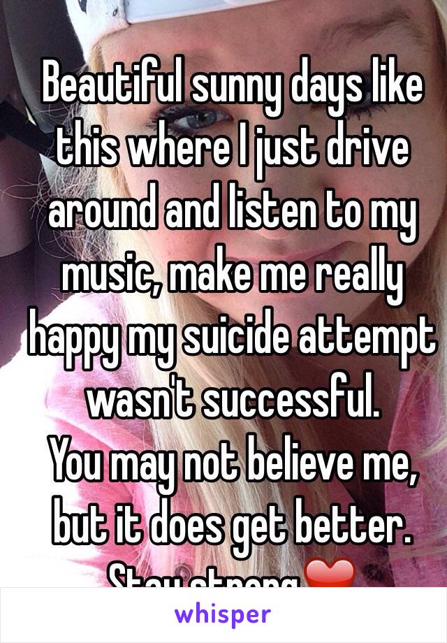  Beautiful sunny days like this where I just drive around and listen to my music, make me really happy my suicide attempt wasn't successful. 
You may not believe me, but it does get better. Stay strong❤️