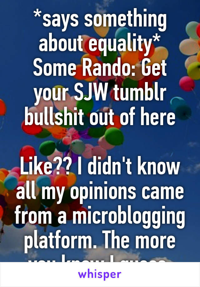 *says something about equality*
Some Rando: Get your SJW tumblr bullshit out of here

Like?? I didn't know all my opinions came from a microblogging platform. The more you know I guess.