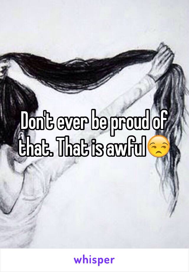 Don't ever be proud of that. That is awful😒