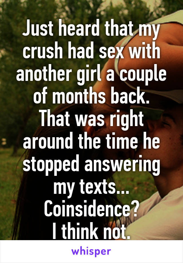 Just heard that my crush had sex with another girl a couple of months back.
That was right around the time he stopped answering my texts...
Coinsidence?
I think not.