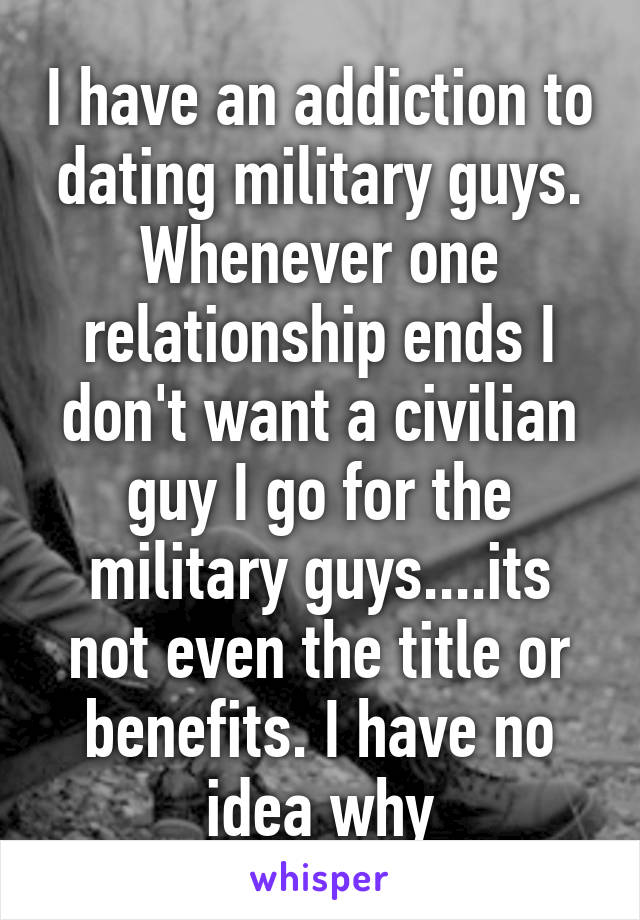 I have an addiction to dating military guys. Whenever one relationship ends I don't want a civilian guy I go for the military guys....its not even the title or benefits. I have no idea why