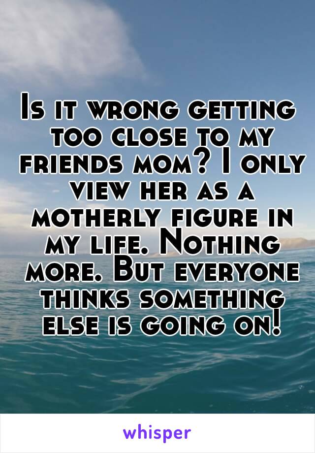 Is it wrong getting too close to my friends mom? I only view her as a motherly figure in my life. Nothing more. But everyone thinks something else is going on!