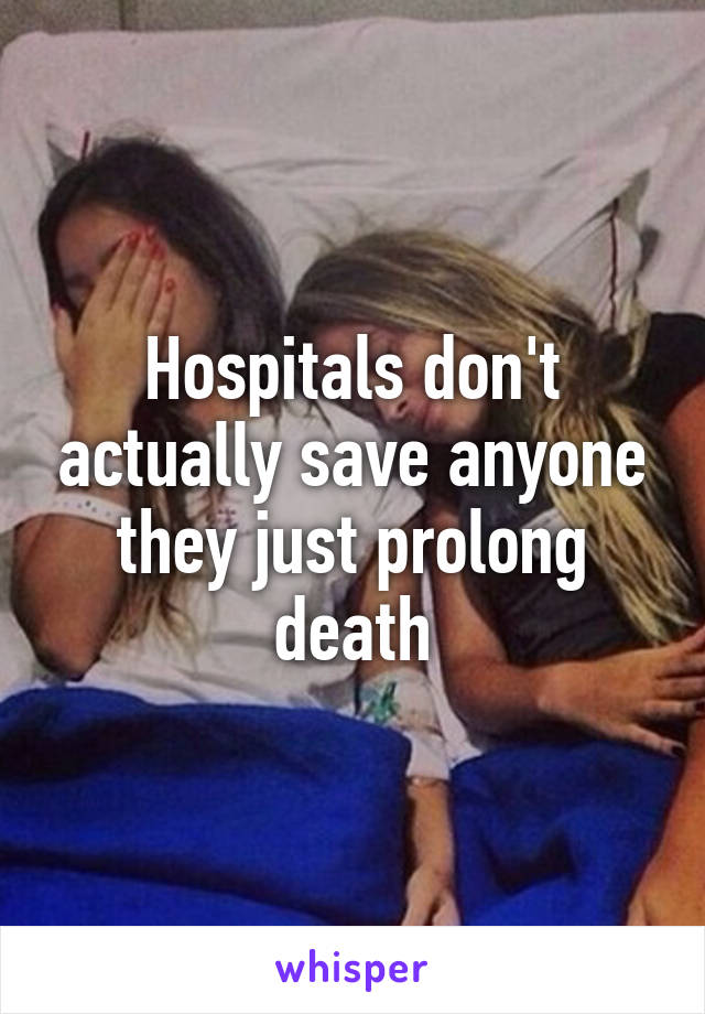 Hospitals don't actually save anyone they just prolong death