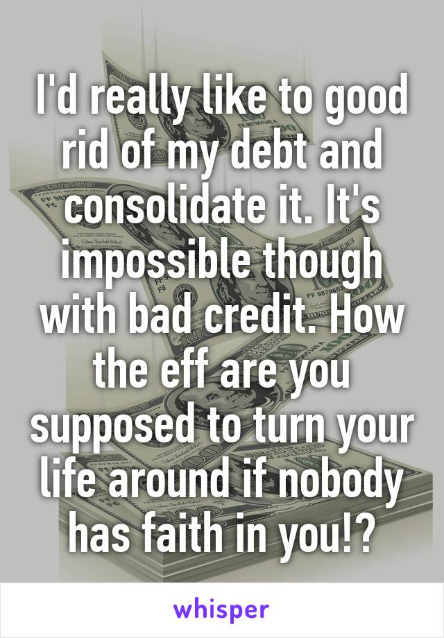 I'd really like to good rid of my debt and consolidate it. It's impossible though with bad credit. How the eff are you supposed to turn your life around if nobody has faith in you!?