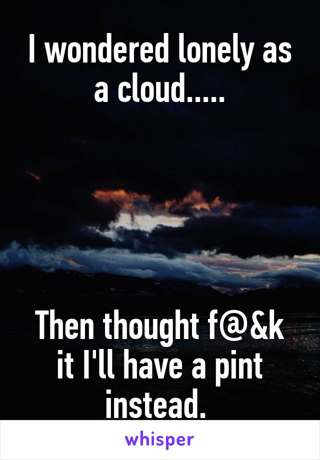 I wondered lonely as a cloud.....





Then thought f@&k it I'll have a pint instead. 