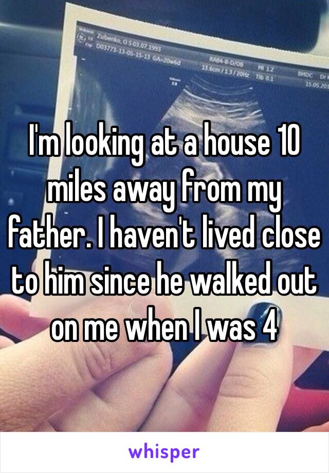 I'm looking at a house 10 miles away from my father. I haven't lived close to him since he walked out on me when I was 4 