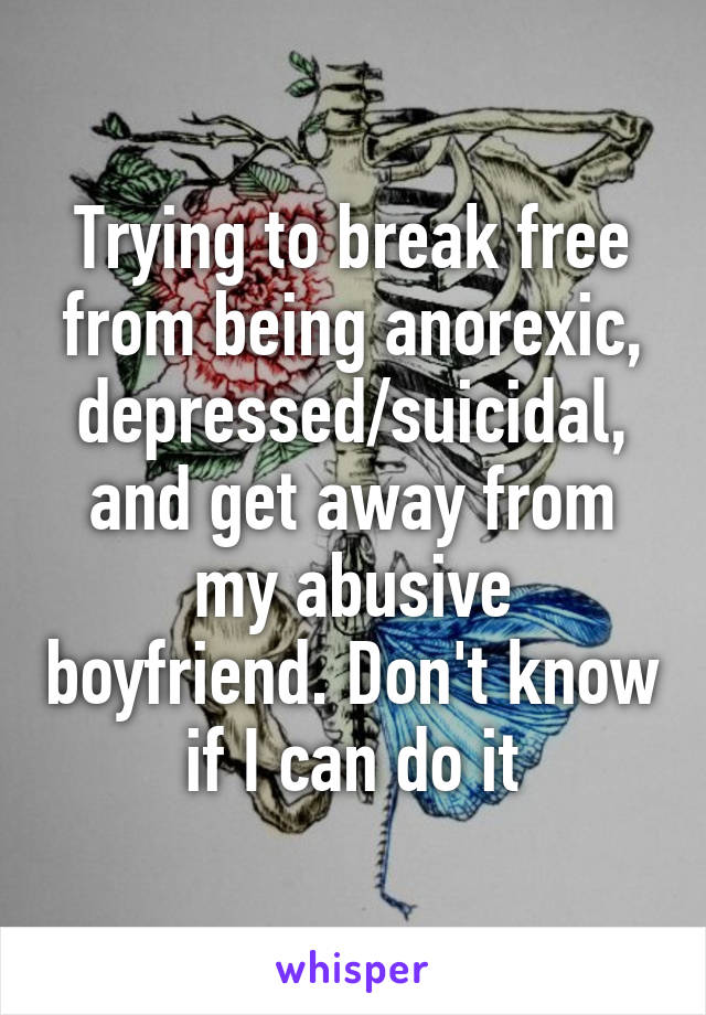 Trying to break free from being anorexic, depressed/suicidal, and get away from my abusive boyfriend. Don't know if I can do it