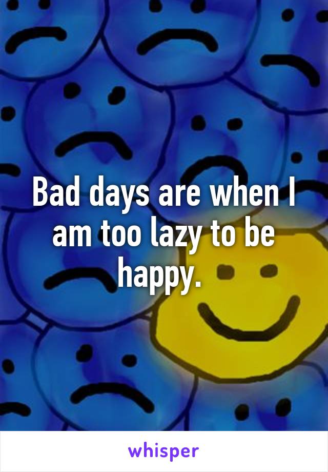 Bad days are when I am too lazy to be happy. 