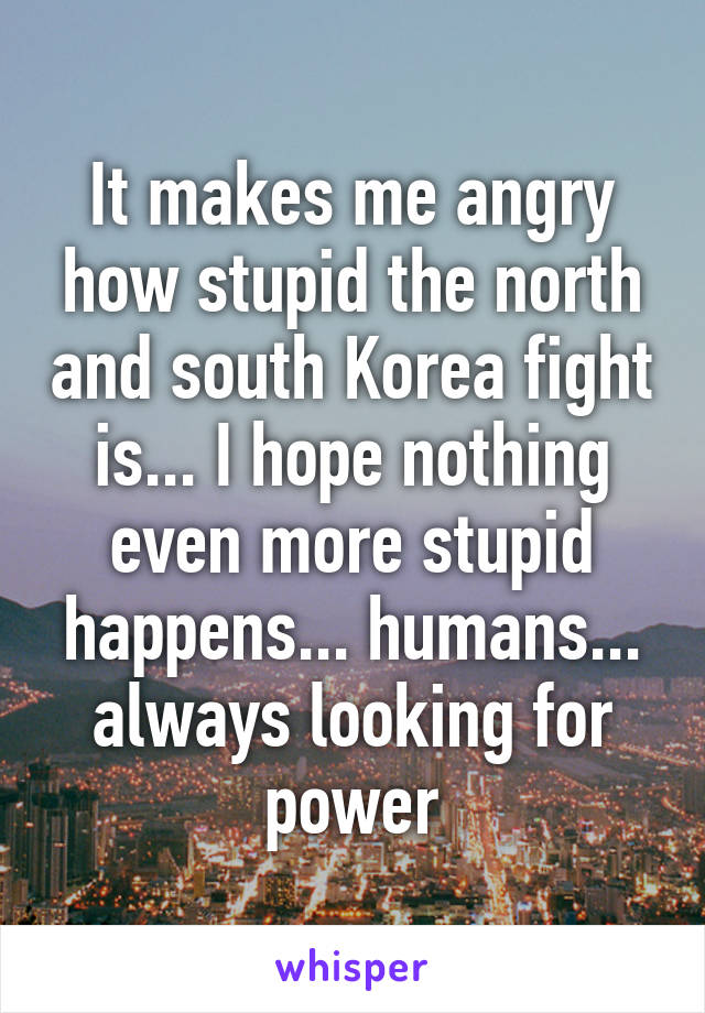 It makes me angry how stupid the north and south Korea fight is... I hope nothing even more stupid happens... humans... always looking for power