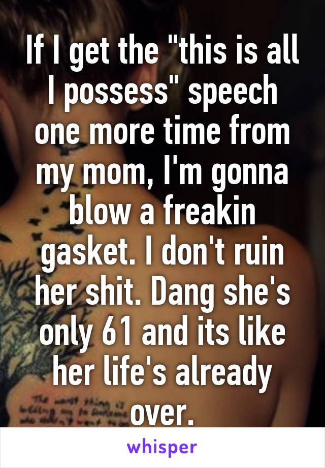 If I get the "this is all I possess" speech one more time from my mom, I'm gonna blow a freakin gasket. I don't ruin her shit. Dang she's only 61 and its like her life's already over.