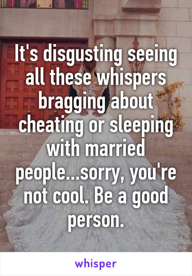 It's disgusting seeing all these whispers bragging about cheating or sleeping with married people...sorry, you're not cool. Be a good person.