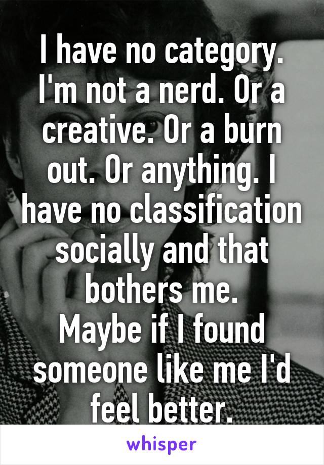 I have no category. I'm not a nerd. Or a creative. Or a burn out. Or anything. I have no classification socially and that bothers me.
Maybe if I found someone like me I'd feel better.