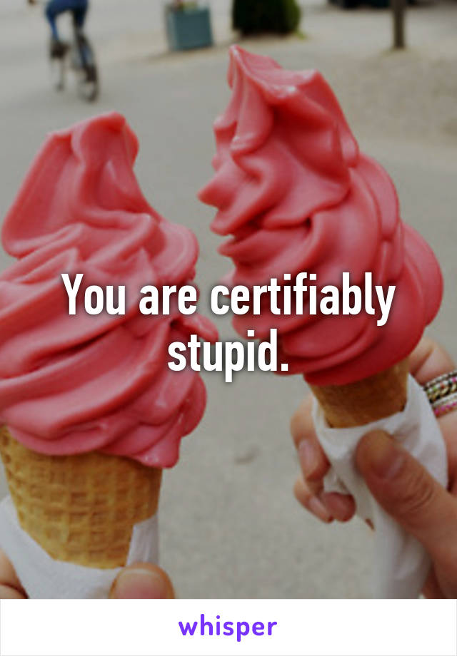 You are certifiably stupid.