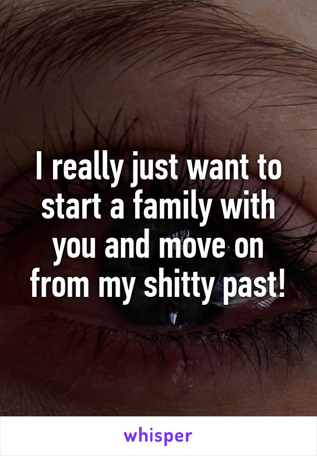 I really just want to start a family with you and move on from my shitty past!