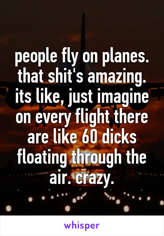 people fly on planes. that shit's amazing. its like, just imagine on every flight there are like 60 dicks floating through the air. crazy.