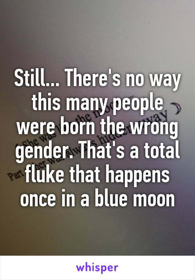 Still... There's no way this many people were born the wrong gender. That's a total fluke that happens once in a blue moon