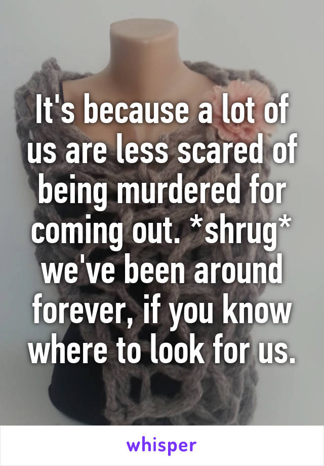 It's because a lot of us are less scared of being murdered for coming out. *shrug* we've been around forever, if you know where to look for us.