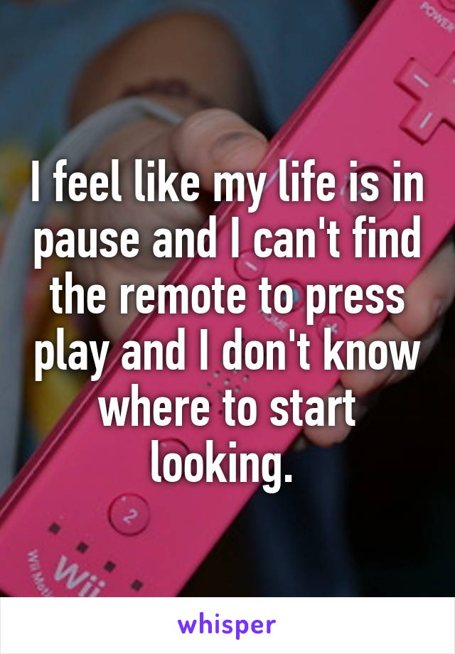 I feel like my life is in pause and I can't find the remote to press play and I don't know where to start looking. 