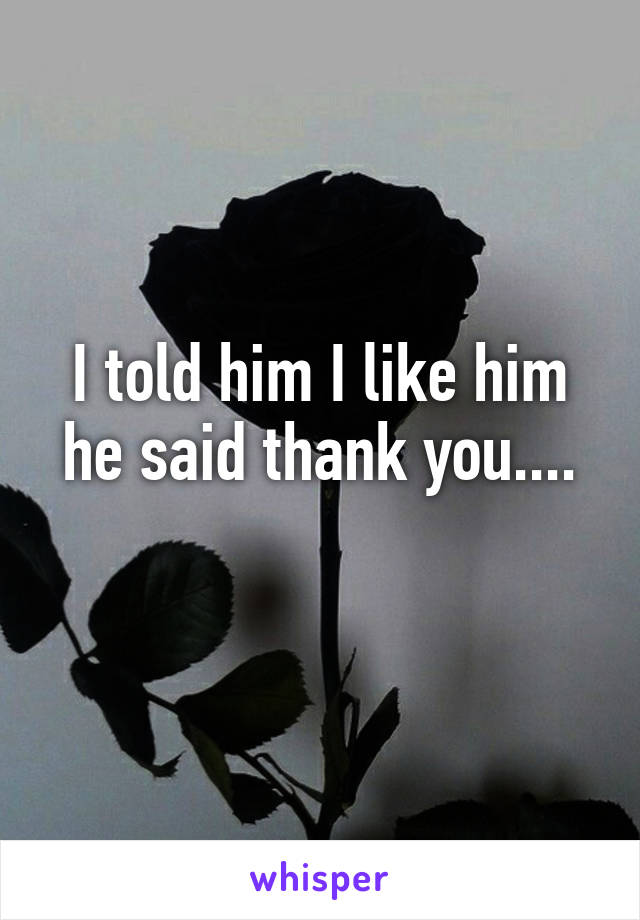 I told him I like him he said thank you....
