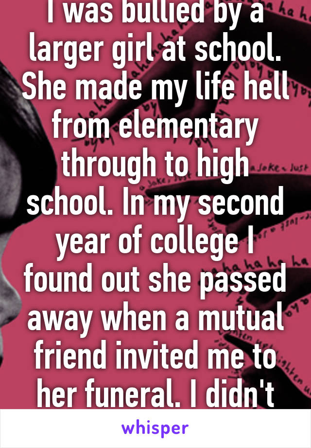 I was bullied by a larger girl at school. She made my life hell from elementary through to high school. In my second year of college I found out she passed away when a mutual friend invited me to her funeral. I didn't go. 