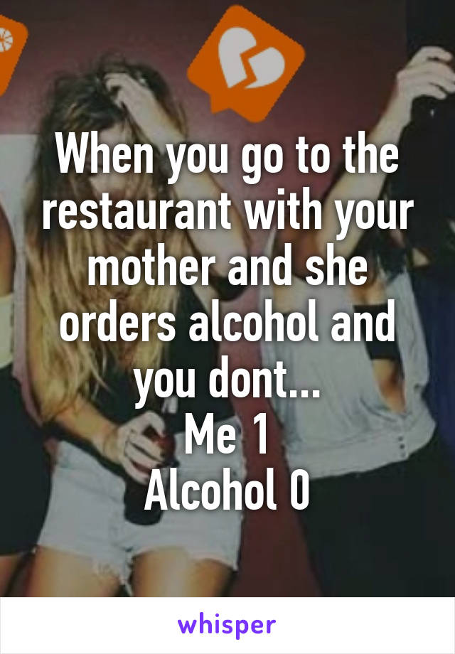 When you go to the restaurant with your mother and she orders alcohol and you dont...
Me 1
Alcohol 0