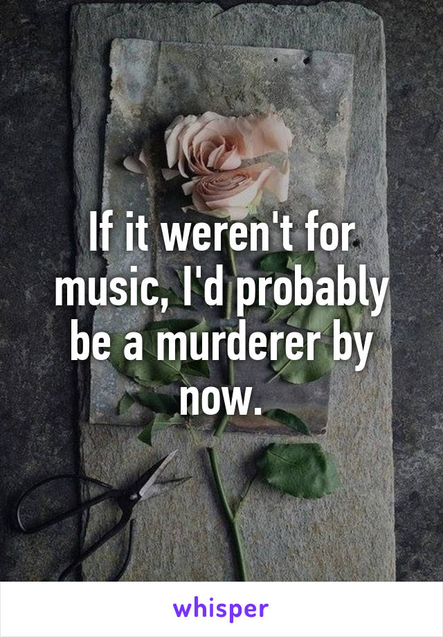 If it weren't for music, I'd probably be a murderer by now.