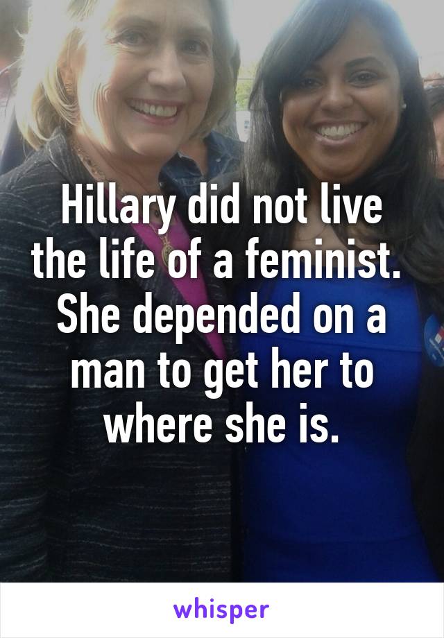 Hillary did not live the life of a feminist.  She depended on a man to get her to where she is.