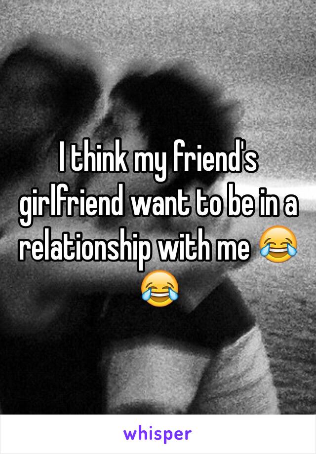 I think my friend's girlfriend want to be in a relationship with me 😂😂