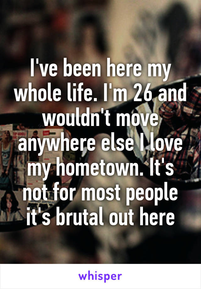 I've been here my whole life. I'm 26 and wouldn't move anywhere else I love my hometown. It's not for most people it's brutal out here