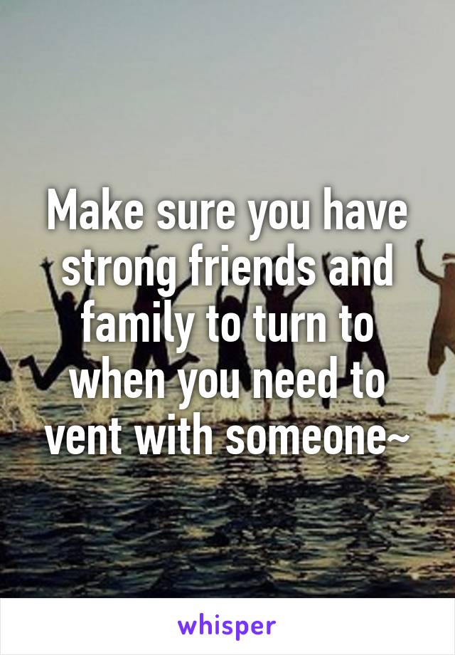 Make sure you have strong friends and family to turn to when you need to vent with someone~