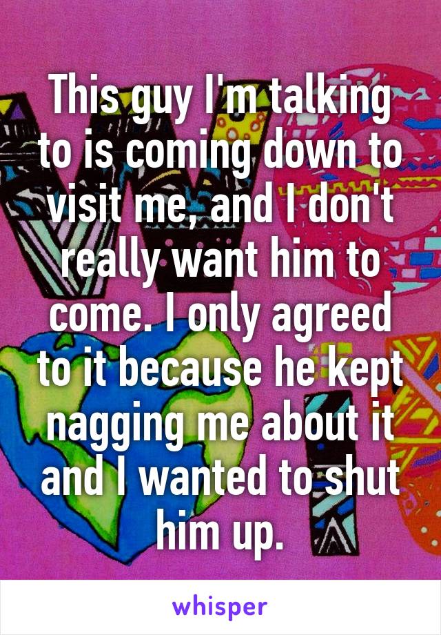 This guy I'm talking to is coming down to visit me, and I don't really want him to come. I only agreed to it because he kept nagging me about it and I wanted to shut him up.