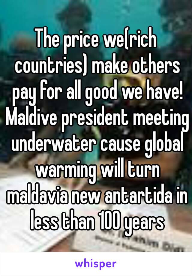 The price we(rich countries) make others pay for all good we have! Maldive president meeting underwater cause global warming will turn maldavia new antartida in less than 100 years